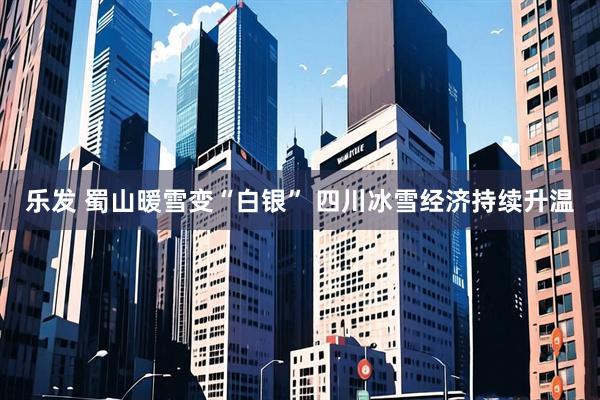 乐发 蜀山暖雪变“白银” 四川冰雪经济持续升温
