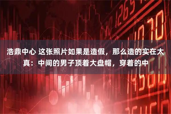 浩鼎中心 这张照片如果是造假，那么造的实在太真：中间的男子顶着大盘帽，穿着的中