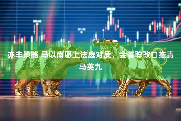 亦丰策略 马以南愿上法庭对质，金普聪改口推责马英九