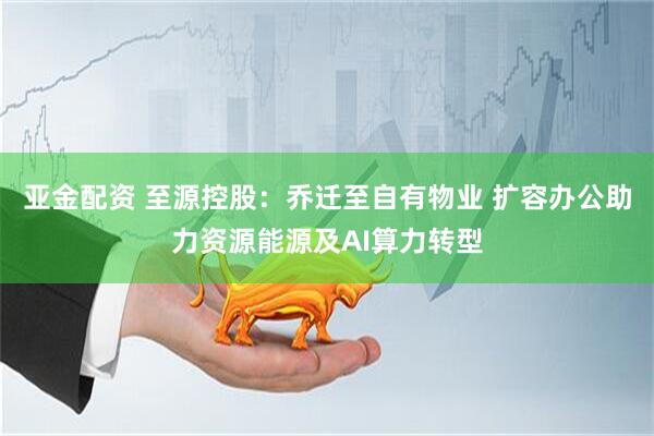 亚金配资 至源控股：乔迁至自有物业 扩容办公助力资源能源及AI算力转型