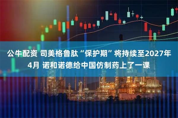 公牛配资 司美格鲁肽“保护期”将持续至2027年4月 诺和诺德给中国仿制药上了一课