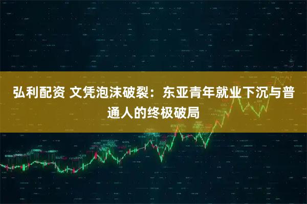 弘利配资 文凭泡沫破裂：东亚青年就业下沉与普通人的终极破局