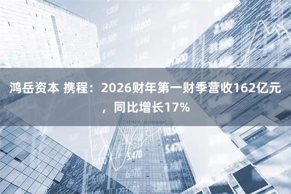 鸿岳资本 携程:2026财年第一财季营收162亿元,同比增长17%