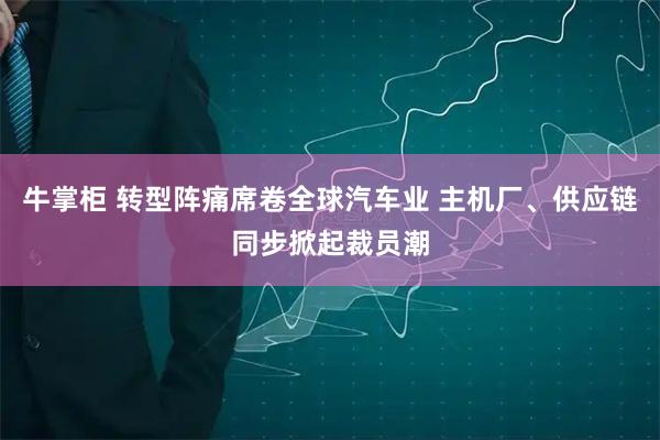 牛掌柜 转型阵痛席卷全球汽车业 主机厂、供应链同步掀起裁员潮