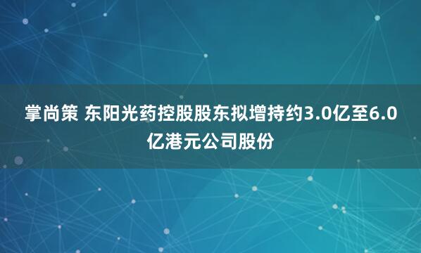 掌尚策 东阳光药控股股东拟增持约3.0亿至6.0亿港元公司股份
