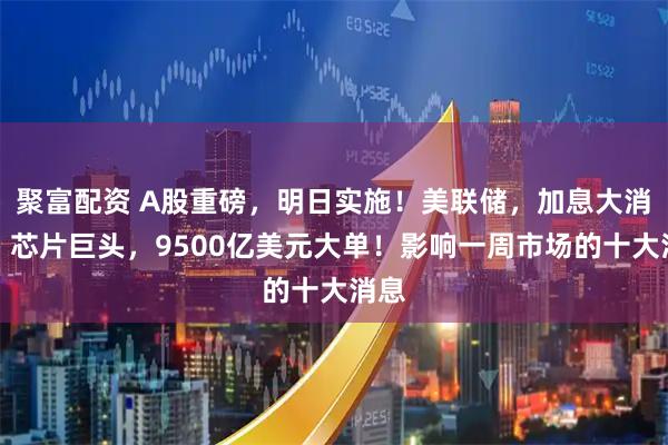 聚富配资 A股重磅，明日实施！美联储，加息大消息！芯片巨头，9500亿美元大单！影响一周市场的十大消息
